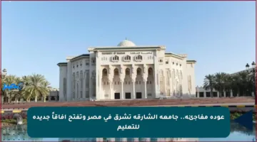 عودة مفاجئة.. جامعة الشارقة تشرق في مصر وتفتح آفاقاً جديدة للتعليم